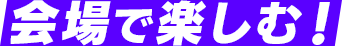 会場で楽しむ